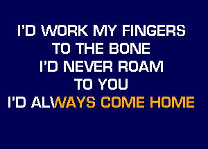 I'D WORK MY FINGERS
TO THE BONE
I'D NEVER ROAM
TO YOU
I'D ALWAYS COME HOME