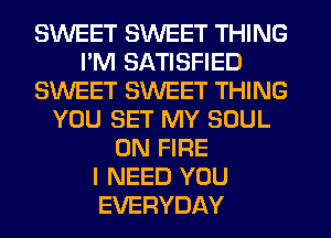 SWEET SWEET THING
I'M SATISFIED
SWEET SWEET THING
YOU SET MY SOUL
ON FIRE
I NEED YOU
EVERYDAY