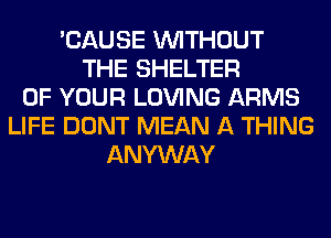 'CAUSE WITHOUT
THE SHELTER
OF YOUR LOVING ARMS
LIFE DONT MEAN A THING
ANYWAY