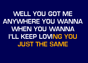 WELL YOU GOT ME
ANYMIHERE YOU WANNA
WHEN YOU WANNA
I'LL KEEP LOVING YOU
JUST THE SAME