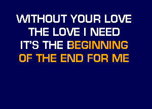 1WITHOUT YOUR LOVE
THE LOVE I NEED

IT'S THE BEGINNING

OF THE END FOR ME