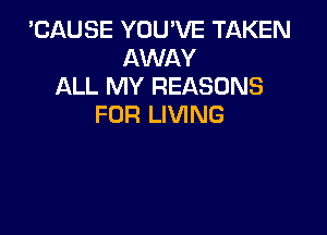 'CAUSE YOU'VE TAKEN
AWAY
ALL MY REASONS
FOR LIVING