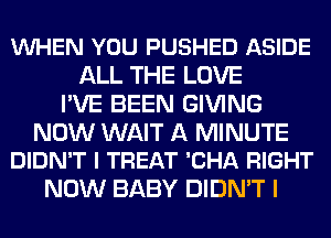 VUHEN YOU PUSHED ASIDE
ALL THE LOVE
I'VE BEEN GIVING

NOW WAIT A MINUTE
DIDN'T l TREAT 'CHA RIGHT

NOW BABY DIDN'T I