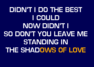 DIDN'T I DO THE BEST
I COULD
NOW DIDN'T I
SO DON'T YOU LEAVE ME
STANDING IN
THE SHADOWS OF LOVE