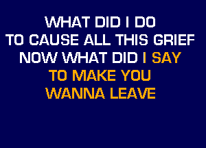 WHAT DID I DO
TO CAUSE ALL THIS GRIEF
NOW WHAT DID I SAY
TO MAKE YOU
WANNA LEAVE