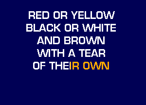 RED 0R YELLOW
BLACK 0R VUHITE
AND BROWN
WTH A TEAR
OF THEIR OWN

g
