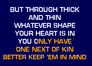 BUT THROUGH THICK
AND THIN
WHATEVER SHAPE
YOUR HEART IS IN
YOU ONLY HAVE

ONE NEXT OF KIN
BETTER KEEP 'EM IN MIND
