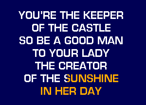 YOU'RE THE KEEPER
OF THE CASTLE
30 BE A GOOD MAN
TO YOUR LADY
THE CREATOR
OF THE SUNSHINE
IN HER DAY