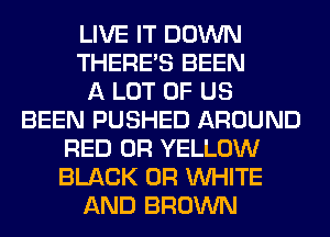 LIVE IT DOWN
THERE'S BEEN
A LOT OF US
BEEN PUSHED AROUND
RED 0R YELLOW
BLACK 0R WHITE
AND BROWN