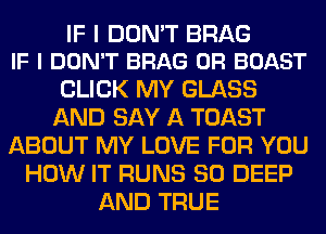 IF I DON'T BRAG
IF I DON'T BRAG 0R BOAST

CLICK MY GLASS
AND SAY A TOAST
ABOUT MY LOVE FOR YOU
HOW IT RUNS SO DEEP
AND TRUE