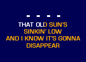 THAT OLD SUNB

SINKIN' LOW
AND I KNOW IT'S GONNA

DISAPPEAR
