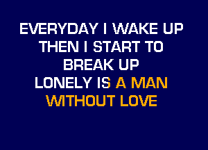 EVERYDAY I WAKE UP
THEN I START T0
BREAK UP
LONELY IS A MAN
WTHOUT LOVE