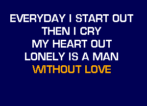 EVERYDAY I START OUT
THEN I CRY
MY HEART OUT
LONELY IS A MAN
WITHOUT LOVE