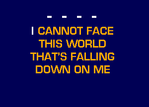 I CANNOT FACE
THIS WORLD

THAT'S FALLING
DOWN ON ME