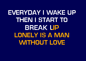 EVERYDAY I WAKE UP
THEN I START T0

BREAK UP
LONELY IS A MAN
'WITHOUT LOVE