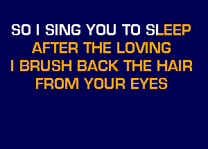 SO I SING YOU TO SLEEP
AFTER THE LOVING

I BRUSH BACK THE HAIR
FROM YOUR EYES