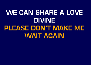 WE CAN SHARE A LOVE
DIVINE
PLEASE DON'T MAKE ME
WAIT AGAIN
