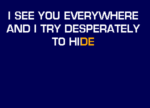 I SEE YOU EVERYWHERE
AND I TRY DESPERATELY
T0 HIDE
