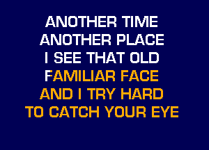 ANOTHER TIME

ANOTHER PLACE

I SEE THAT OLD

FAMILIAR FACE

AND I TRY HARD
TO CATCH YOUR EYE