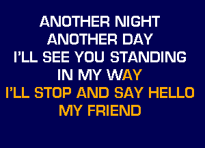 ANOTHER NIGHT
ANOTHER DAY
I'LL SEE YOU STANDING
IN MY WAY
I'LL STOP AND SAY HELLO
MY FRIEND