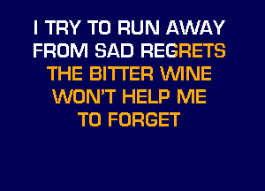 I TRY TO RUN AWAY
FROM SAD REGRETS
THE BITTER WINE
WON'T HELP ME
TO FORGET