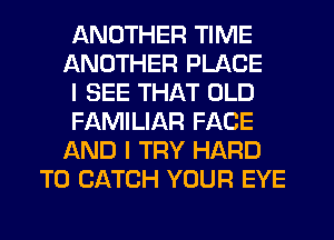 ANOTHER TIME

ANOTHER PLACE

I SEE THAT OLD

FAMILIAR FACE

AND I TRY HARD
TO CATCH YOUR EYE