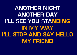 ANOTHER NIGHT
ANOTHER DAY
I'LL SEE YOU STANDING
IN MY WAY
I'LL STOP AND SAY HELLO
MY FRIEND