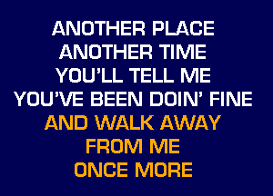 ANOTHER PLACE
ANOTHER TIME
YOU'LL TELL ME
YOU'VE BEEN DOIN' FINE
AND WALK AWAY
FROM ME
ONCE MORE