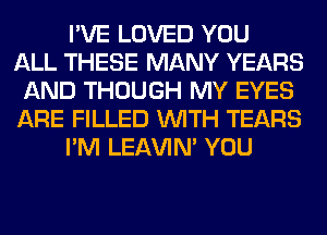 I'VE LOVED YOU
ALL THESE MANY YEARS
AND THOUGH MY EYES
ARE FILLED WITH TEARS
I'M LEl-W'IN' YOU