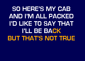 SO HERES MY CAB
AND I'M ALL PACKED
I'D LIKE TO SAY THAT

I'LL BE BACK
BUT THAT'S NOT TRUE