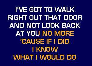 I'VE GOT TO WALK
RIGHT OUT THAT DOOR
AND NOT LOOK BACK

AT YOU NO MORE

'CAUSE IF I DID
I KNOW
INHAT I WOULD DO