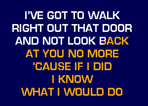 I'VE GOT TO WALK
RIGHT OUT THAT DOOR
AND NOT LOOK BACK

AT YOU NO MORE

'CAUSE IF I DID
I KNOW
INHAT I WOULD DO