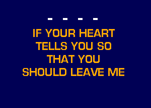 IF YOUR HEART
TELLS YOU SO

THAT YOU
SHOULD LEAVE ME
