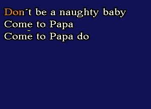 Don't be a naughty baby
Com? to Papa
Come to Papa do