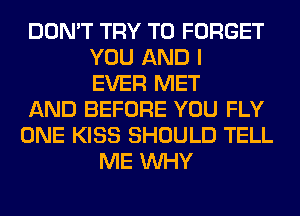 DON'T TRY TO FORGET
YOU AND I
EVER MET

AND BEFORE YOU FLY

ONE KISS SHOULD TELL
ME WHY
