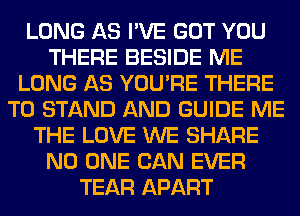 LONG AS I'VE GOT YOU
THERE BESIDE ME
LONG AS YOU'RE THERE
T0 STAND AND GUIDE ME
THE LOVE WE SHARE
NO ONE CAN EVER
TEAR APART