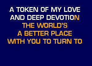 A TOKEN OF MY LOVE
AND DEEP DEVOTION
THE WORLD'S
A BETTER PLACE
WITH YOU TO TURN T0