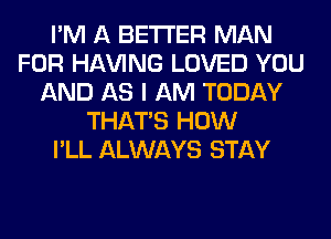 I'M A BETTER MAN
FOR Hl-W'ING LOVED YOU
AND AS I AM TODAY
THAT'S HOW
I'LL ALWAYS STAY