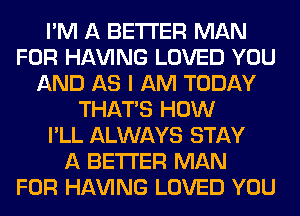 I'M A BETTER MAN
FOR Hl-W'ING LOVED YOU
AND AS I AM TODAY
THAT'S HOW
I'LL ALWAYS STAY
A BETTER MAN
FOR Hl-W'ING LOVED YOU