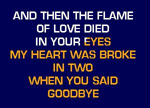 AND THEN THE FLAME
OF LOVE DIED
IN YOUR EYES
MY HEART WAS BROKE
IN TWO
WHEN YOU SAID
GOODBYE