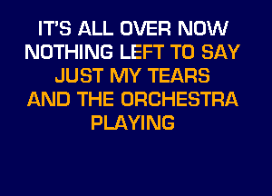 ITS ALL OVER NOW
NOTHING LEFT TO SAY
JUST MY TEARS
AND THE ORCHESTRA
PLAYING