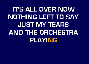 ITS ALL OVER NOW
NOTHING LEFT TO SAY
JUST MY TEARS
AND THE ORCHESTRA
PLAYING