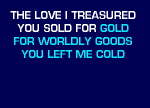THE LOVE I TREASURED
YOU SOLD FOR GOLD

FOR WORLDLY GOODS
YOU LEFT ME COLD