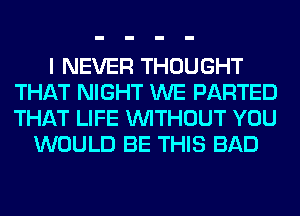 I NEVER THOUGHT
THAT NIGHT WE PARTED
THAT LIFE WITHOUT YOU

WOULD BE THIS BAD