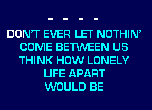 DON'T EVER LET NOTHIN'
COME BETWEEN US
THINK HOW LONELY

LIFE APART
WOULD BE