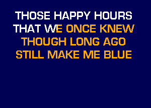 THOSE HAPPY HOURS
THAT WE ONCE KNEW
THOUGH LONG AGO
STILL MAKE ME BLUE