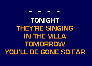 TONIGHT
THEY'RE SINGING
IN THE VILLA
TOMORROW
YOU'LL BE GONE SO FAR