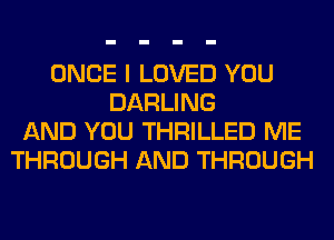 ONCE I LOVED YOU
DARLING
AND YOU THRILLED ME
THROUGH AND THROUGH