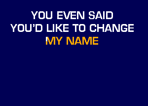 YOU EVEN SAID
YOU'D LIKE TO CHANGE
MY NAME