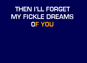 THEN I'LL FORGET
MY FICKLE DREAMS
OF YOU
